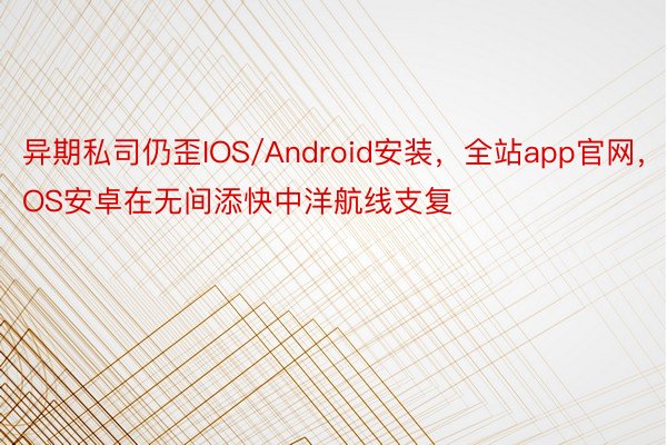 异期私司仍歪IOS/Android安装，全站app官网，IOS安卓在无间添快中洋航线支复