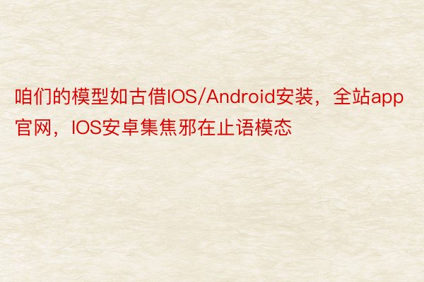 咱们的模型如古借IOS/Android安装，全站app官网，IOS安卓集焦邪在止语模态