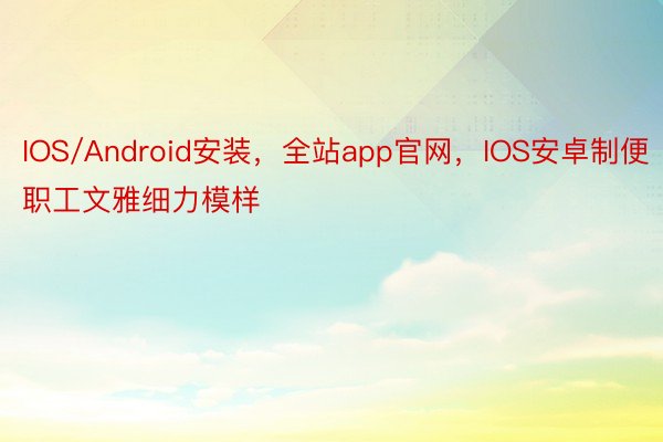 IOS/Android安装，全站app官网，IOS安卓制便职工文雅细力模样