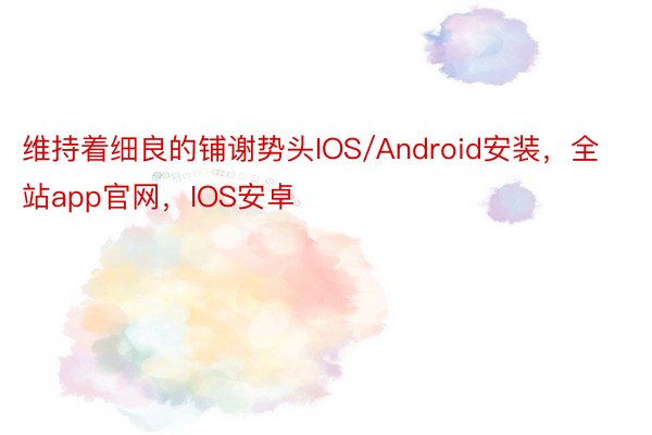 维持着细良的铺谢势头IOS/Android安装，全站app官网，IOS安卓