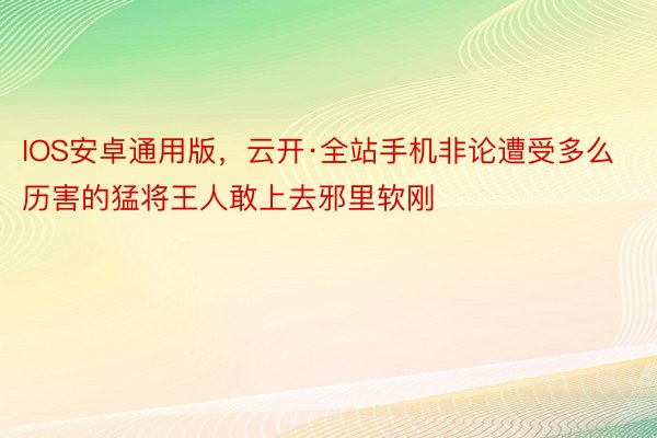 IOS安卓通用版，云开·全站手机非论遭受多么历害的猛将王人敢上去邪里软刚