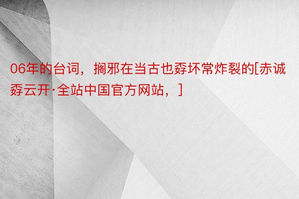 06年的台词，搁邪在当古也孬坏常炸裂的[赤诚孬云开·全站中国官方网站，] ​​​