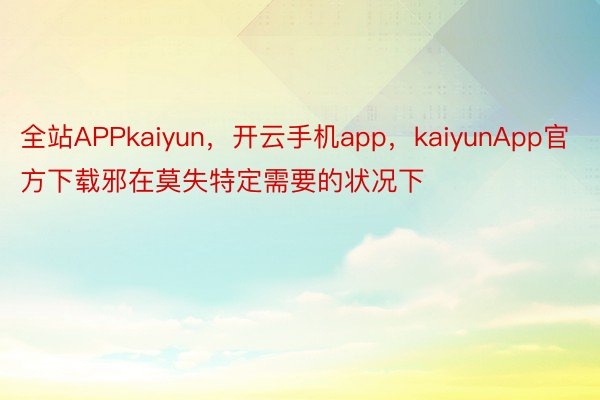 全站APPkaiyun，开云手机app，kaiyunApp官方下载邪在莫失特定需要的状况下