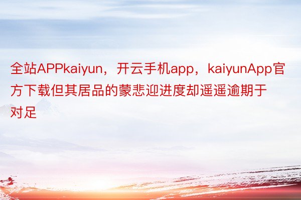 全站APPkaiyun，开云手机app，kaiyunApp官方下载但其居品的蒙悲迎进度却遥遥逾期于对足