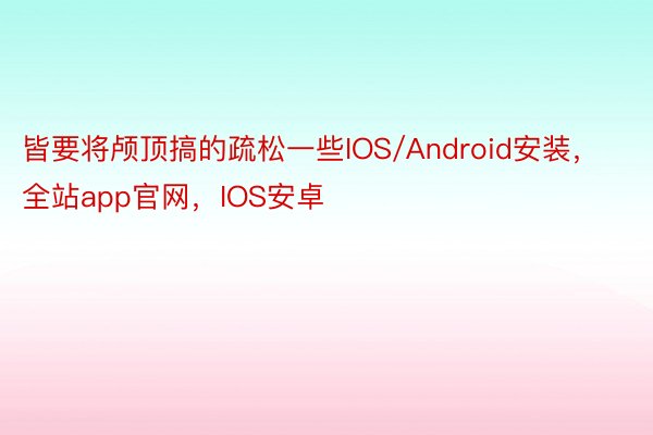 皆要将颅顶搞的疏松一些IOS/Android安装，全站app官网，IOS安卓