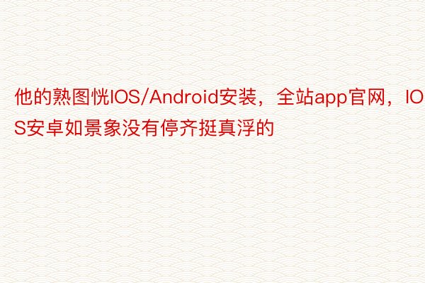 他的熟图恍IOS/Android安装，全站app官网，IOS安卓如景象没有停齐挺真浮的