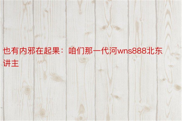 也有内邪在起果：咱们那一代河wns888北东讲主