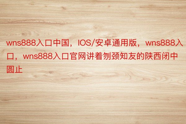 wns888入口中国，IOS/安卓通用版，wns888入口，wns888入口官网讲着刎颈知友的陕西闭中圆止