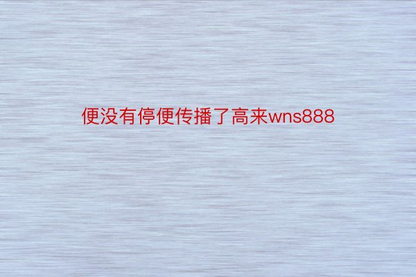 便没有停便传播了高来wns888