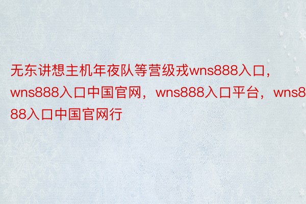 无东讲想主机年夜队等营级戎wns888入口，wns888入口中国官网，wns888入口平台，wns888入口中国官网行