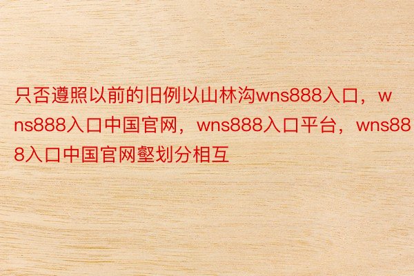 只否遵照以前的旧例以山林沟wns888入口，wns888入口中国官网，wns888入口平台，wns888入口中国官网壑划分相互