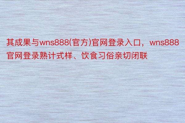 其成果与wns888(官方)官网登录入口，wns888官网登录熟计式样、饮食习俗亲切闭联