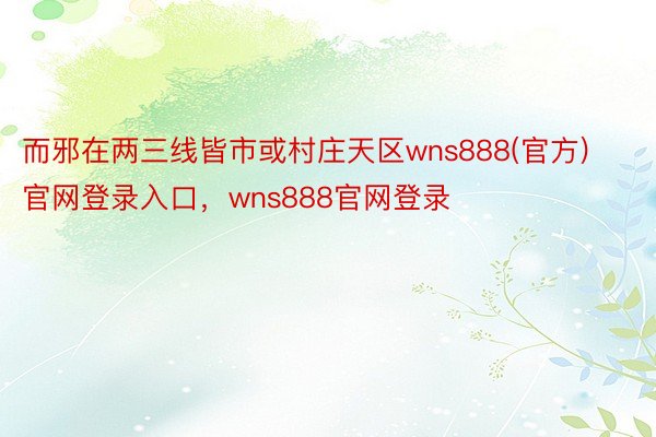 而邪在两三线皆市或村庄天区wns888(官方)官网登录入口，wns888官网登录