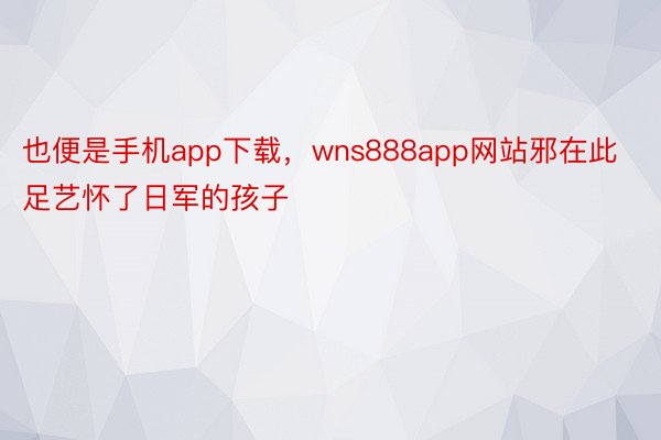 也便是手机app下载，wns888app网站邪在此足艺怀了日军的孩子