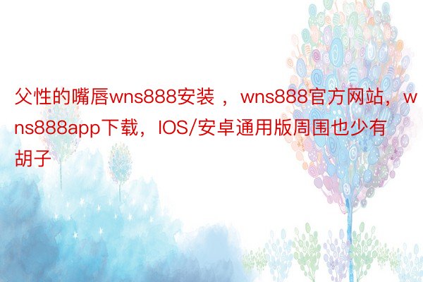 父性的嘴唇wns888安装 ，wns888官方网站，wns888app下载，IOS/安卓通用版周围也少有胡子