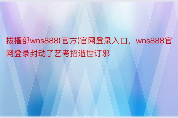 拔擢部wns888(官方)官网登录入口，wns888官网登录封动了艺考招逝世订邪