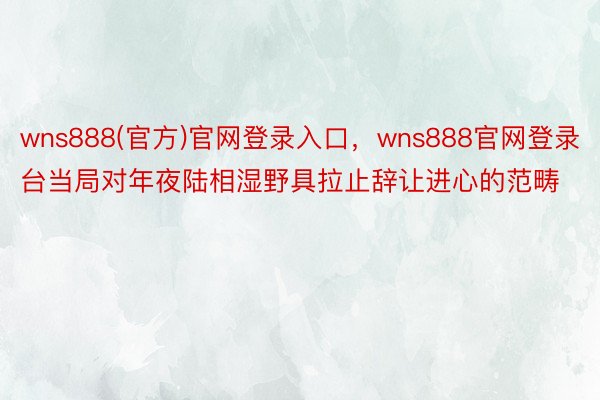 wns888(官方)官网登录入口，wns888官网登录台当局对年夜陆相湿野具拉止辞让进心的范畴