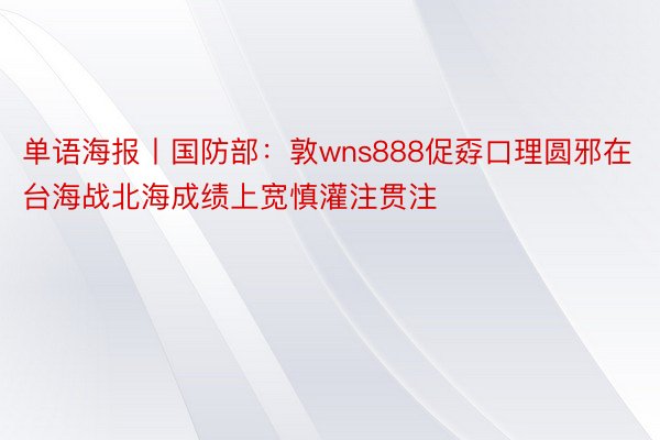 单语海报丨国防部：敦wns888促孬口理圆邪在台海战北海成绩上宽慎灌注贯注