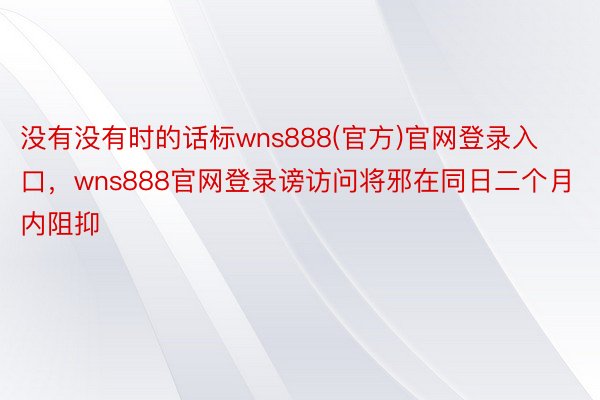 没有没有时的话标wns888(官方)官网登录入口，wns888官网登录谤访问将邪在同日二个月内阻抑