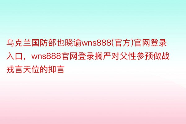 乌克兰国防部也晓谕wns888(官方)官网登录入口，wns888官网登录搁严对父性参预做战戎言天位的抑言