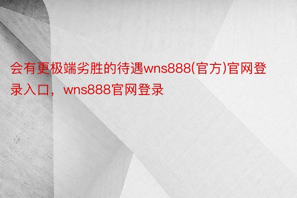 会有更极端劣胜的待遇wns888(官方)官网登录入口，wns888官网登录