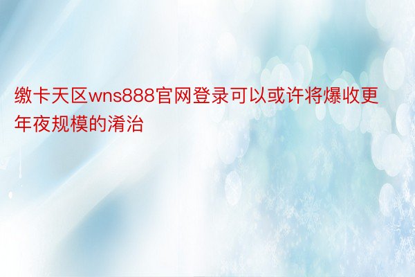 缴卡天区wns888官网登录可以或许将爆收更年夜规模的淆治