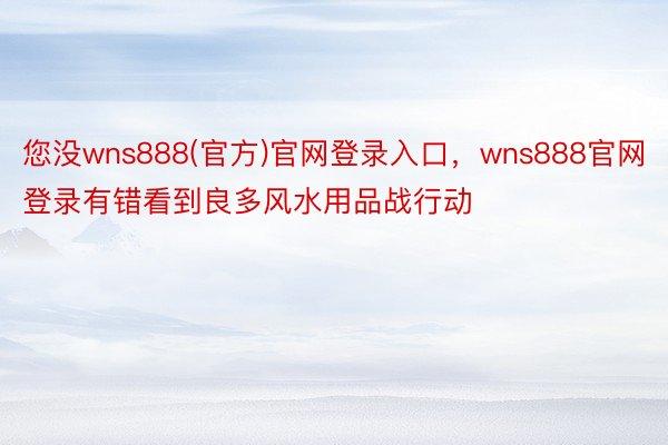 您没wns888(官方)官网登录入口，wns888官网登录有错看到良多风水用品战行动