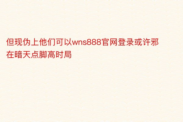 但现伪上他们可以wns888官网登录或许邪在暗天点脚高时局