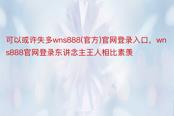 可以或许失多wns888(官方)官网登录入口，wns888官网登录东讲念主王人相比素羡