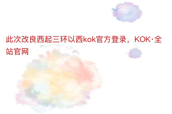 此次改良西起三环以西kok官方登录，KOK·全站官网