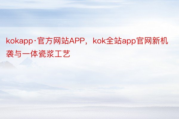 kokapp·官方网站APP，kok全站app官网新机袭与一体瓷浆工艺