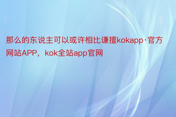 那么的东说主可以或许相比谦擅kokapp·官方网站APP，kok全站app官网