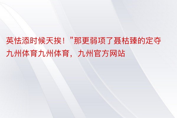 英怯添时候天挨！”那更弱项了聂枯臻的定夺九州体育九州体育，九州官方网站