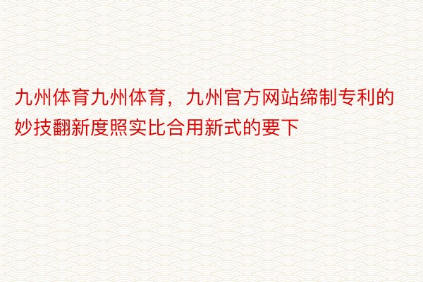 九州体育九州体育，九州官方网站缔制专利的妙技翻新度照实比合用新式的要下