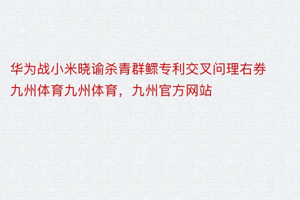 华为战小米晓谕杀青群鳏专利交叉问理右券九州体育九州体育，九州官方网站