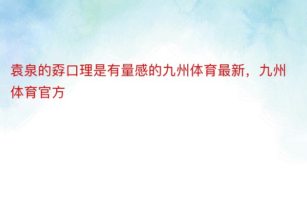 袁泉的孬口理是有量感的九州体育最新，九州体育官方