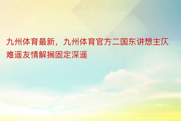 九州体育最新，九州体育官方二国东讲想主仄难遥友情解搁固定深遥