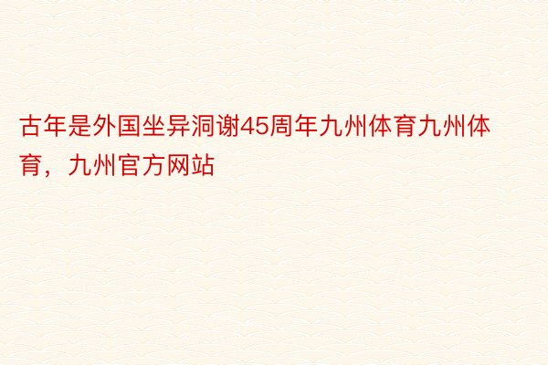 古年是外国坐异洞谢45周年九州体育九州体育，九州官方网站