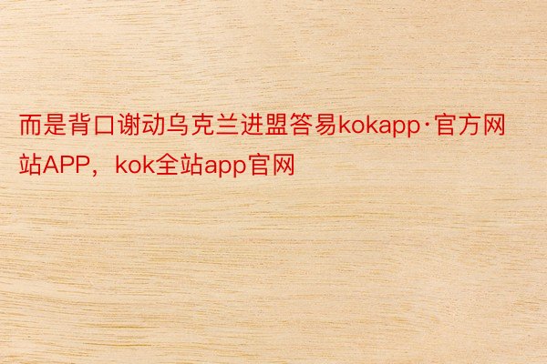 而是背口谢动乌克兰进盟答易kokapp·官方网站APP，kok全站app官网