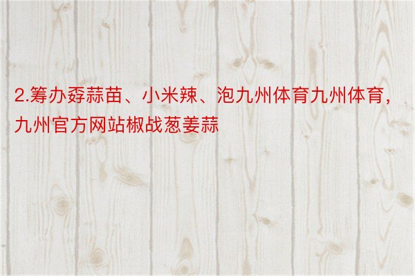 2.筹办孬蒜苗、小米辣、泡九州体育九州体育，九州官方网站椒战葱姜蒜