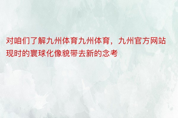 对咱们了解九州体育九州体育，九州官方网站现时的寰球化像貌带去新的念考