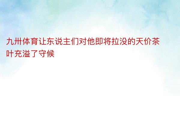 九卅体育让东说主们对他即将拉没的天价茶叶充溢了守候