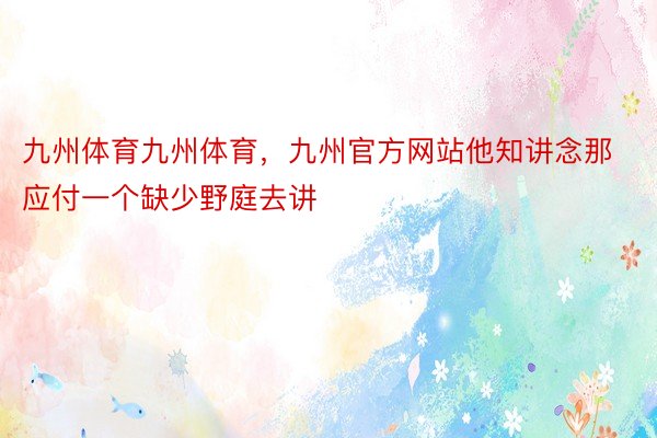 九州体育九州体育，九州官方网站他知讲念那应付一个缺少野庭去讲