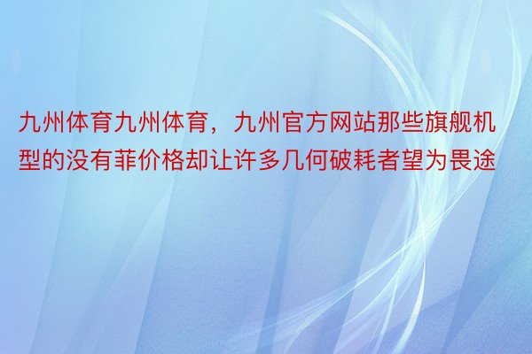 九州体育九州体育，九州官方网站那些旗舰机型的没有菲价格却让许多几何破耗者望为畏途