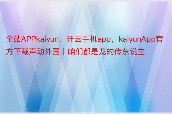 全站APPkaiyun，开云手机app，kaiyunApp官方下载声动外国丨咱们都是龙的传东说主