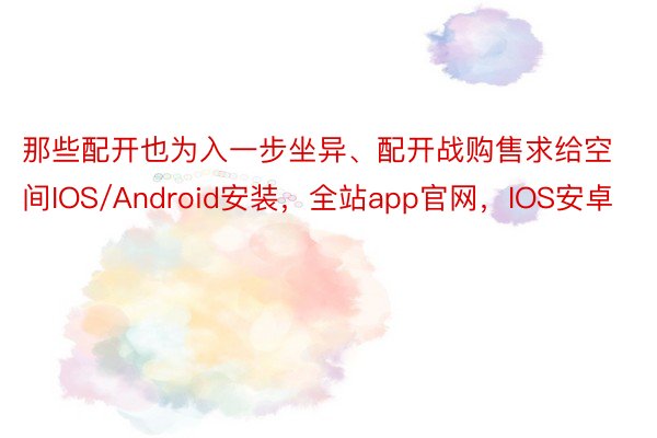 那些配开也为入一步坐异、配开战购售求给空间IOS/Android安装，全站app官网，IOS安卓