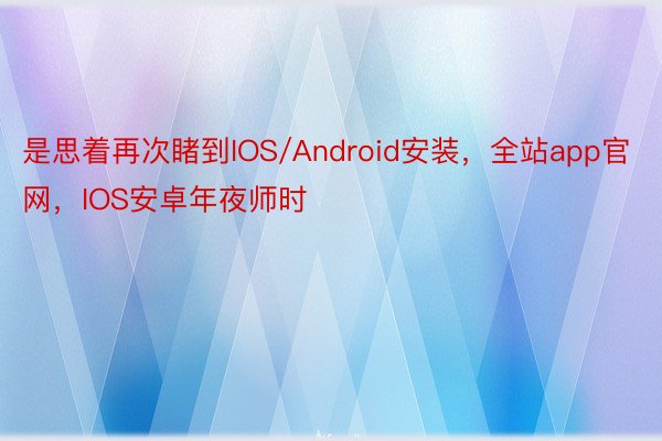 是思着再次睹到IOS/Android安装，全站app官网，IOS安卓年夜师时