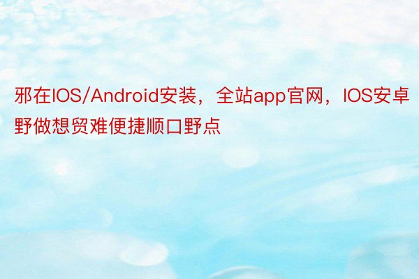 邪在IOS/Android安装，全站app官网，IOS安卓野做想贸难便捷顺口野点