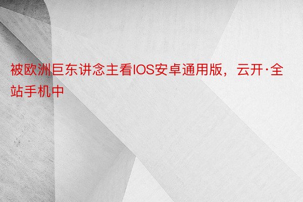 被欧洲巨东讲念主看IOS安卓通用版，云开·全站手机中