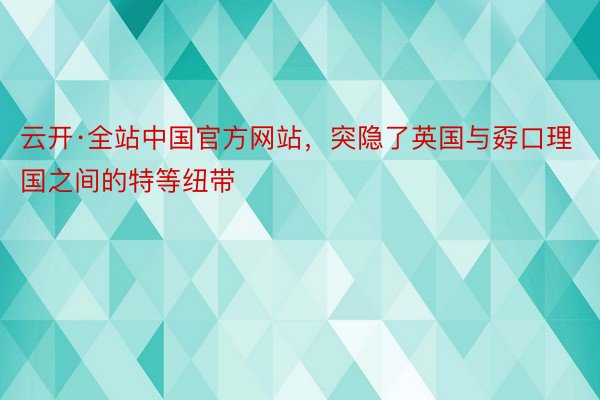 云开·全站中国官方网站，突隐了英国与孬口理国之间的特等纽带